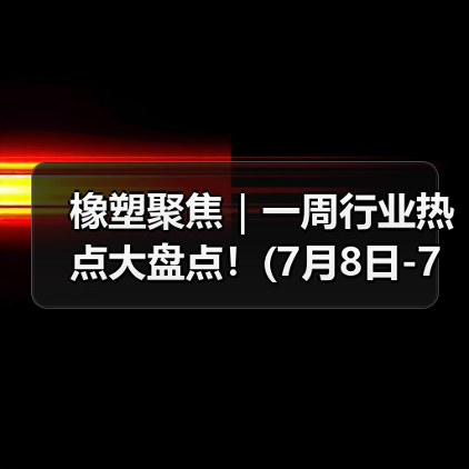 橡塑聚焦|一周行业热点大盘点!(7月8日-7月12日)(图2) 橡塑聚焦|一周行业热点大盘点!(7月8日-7月12日)(图2)